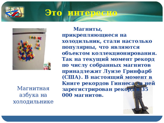 Это интересно  Магниты, прикрепляющиеся на холодильник, стали настолько популярны, что являются объектом коллекционирования. Так на текущий момент рекорд по числу собранных магнитов принадлежит Луизе Гринфарб (США). В настоящий момент в Книге рекордов Гиннеса за ней зарегистрирован рекорд в 35 000 магнитов. Магнитная азбука на холодильнике 