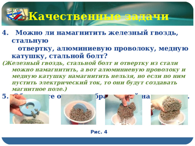 Качественные задачи 4. Можно ли намагнитить железный гвоздь, стальную  отвертку, алюминиевую проволоку, медную катушку, стальной болт? (Железный гвоздь, стальной болт и отвертку из стали можно намагнитить, а вот алюминиевую проволоку и медную катушку намагнитить нельзя, но если по ним пустить электрический ток, то они будут создавать магнитное поле.) 5. Объясните опыт, изображенный на рисунках. Рис. 4 