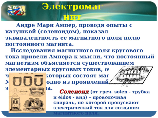 Электромагнит  Андре Мари Ампер, проводя опыты с катушкой (соленоидом), показал эквивалентность ее магнитного поля полю постоянного магнита.  Исследования магнитного поля кругового тока привели Ампера к мысли, что постоянный магнетизм объясняется существованием элементарных круговых токов, обтекающих частицы, из которых состоят магниты. Магнетизм – одно из проявлений электричества.  Соленоид (от греч. solen - трубка и eidos - вид) – проволочная спираль, по которой пропускают электрический ток для создания магнитного поля . 