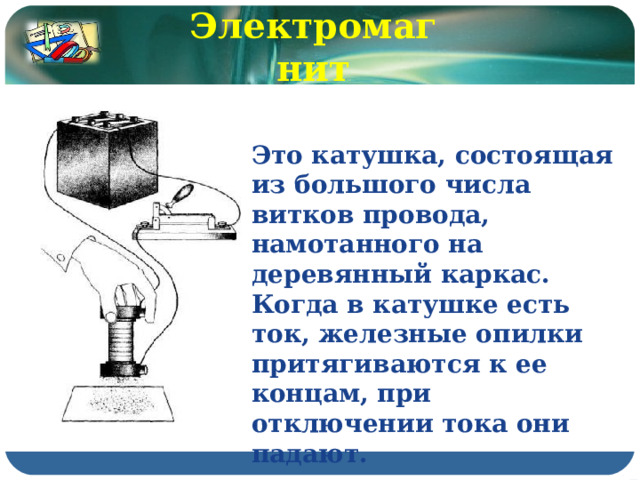 Электромагнит Это катушка, состоящая из большого числа витков провода, намотанного на деревянный каркас. Когда в катушке есть ток, железные опилки притягиваются к ее концам, при отключении тока они падают. 