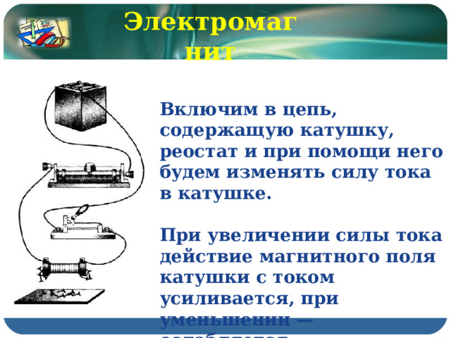Электромагнит Включим в цепь, содержащую катушку, реостат и при помощи него будем изменять силу тока в катушке.  При увеличении силы тока действие магнитного поля катушки с током усиливается, при уменьшении — ослабляется. 
