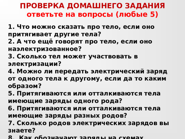 ПРОВЕРКА ДОМАШНЕГО ЗАДАНИЯ ответьте на вопросы (любые 5) 1. Что можно сказать про тело, если оно притягивает другие тела? 2. А что ещё говорят про тело, если оно наэлектризованное? 3. Сколько тел может участвовать в электризации? 4. Можно ли передать электрический заряд от одного тела к другому, если да то каким образом? 5. Притягиваются или отталкиваются тела имеющие заряды одного рода? 6. Притягиваются или отталкиваются тела имеющие заряды разных родов? 7. Сколько родов электрических зарядов вы знаете? 8. Как обозначают заряды на схемах рисунках и чертежах? 