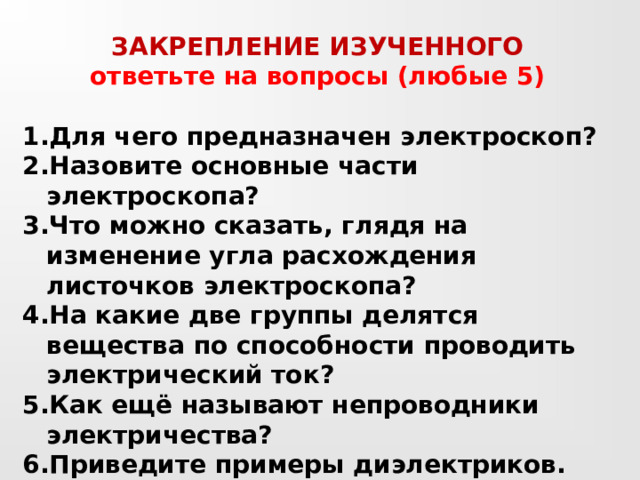 ЗАКРЕПЛЕНИЕ ИЗУЧЕННОГО ответьте на вопросы (любые 5)  Для чего предназначен электроскоп? Назовите основные части электроскопа? Что можно сказать, глядя на изменение угла расхождения листочков электроскопа? На какие две группы делятся вещества по способности проводить электрический ток? Как ещё называют непроводники электричества? Приведите примеры диэлектриков. Назовите вещества, которые относятся к проводникам? 