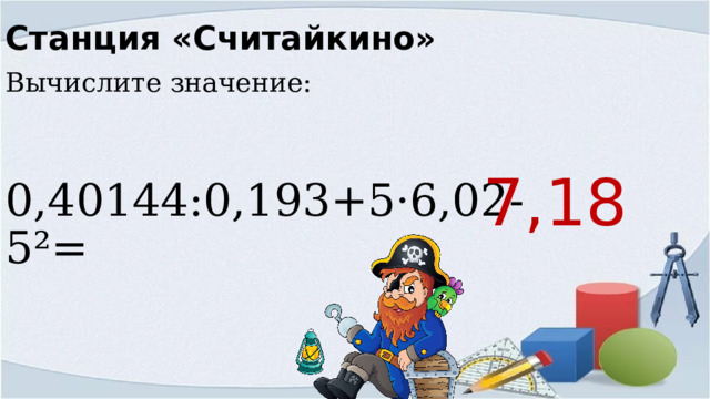 Станция «Считайкино» Вычислите значение: 0,40144:0,193+5·6,02-5²= 7,18 
