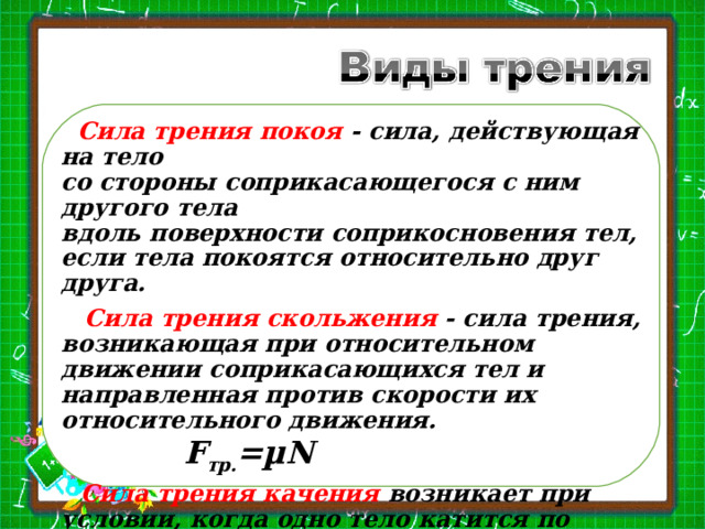  Сила трения покоя - сила, действующая на тело  со стороны соприкасающегося с ним другого тела  вдоль поверхности соприкосновения тел,  если тела покоятся относительно друг друга.  Сила трения скольжения - сила трения, возникающая при относительном движении соприкасающихся тел и направленная против скорости их относительного движения.      F тр. = µN  Сила трения качения возникает при условии, когда одно тело катится по поверхности другого.  F тр. качения  тр. скольжения    