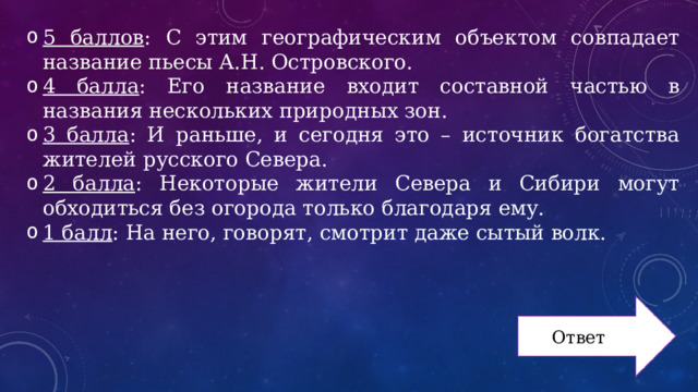 5 баллов : С этим географическим объектом совпадает название пьесы А.Н. Островского. 4 балла : Его название входит составной частью в названия нескольких природных зон. 3 балла : И раньше, и сегодня это – источник богатства жителей русского Севера. 2 балла : Некоторые жители Севера и Сибири могут обходиться без огорода только благодаря ему. 1 балл : На него, говорят, смотрит даже сытый волк. Ответ 