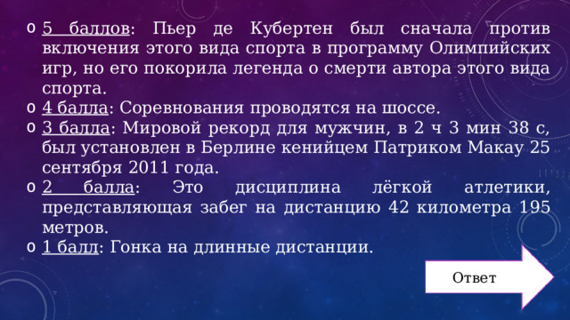 5 баллов : Пьер де Кубертен был сначала против включения этого вида спорта в программу Олимпийских игр, но его покорила легенда о смерти автора этого вида спорта. 4 балла : Соревнования проводятся на шоссе. 3 балла : Мировой рекорд для мужчин, в 2 ч 3 мин 38 с, был установлен в Берлине кенийцем Патриком Макау 25 сентября 2011 года. 2 балла : Это дисциплина лёгкой атлетики, представляющая забег на дистанцию 42 километра 195 метров. 1 балл : Гонка на длинные дистанции. Ответ 