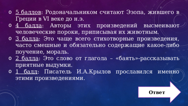 5 баллов : Родоначальником считают Эзопа, жившего в Греции в VI веке до н.э. 4 балла : Авторы этих произведений высмеивают человеческие пороки, приписывая их животным. 3 балла : Это чаще всего стихотворные произведения, часто смешные и обязательно содержащие какое-либо поучение, мораль. 2 балла : Это слово от глагола – «баять»-рассказывать приятные выдумки. 1 балл : Писатель И.А.Крылов прославился именно этими произведениями. Ответ 