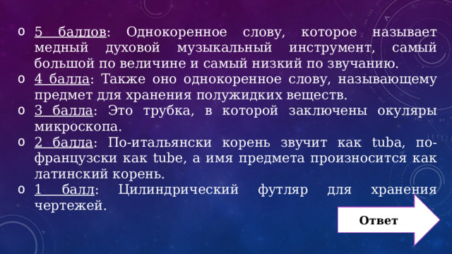 5 баллов : Однокоренное слову, которое называет медный духовой музыкальный инструмент, самый большой по величине и самый низкий по звучанию. 4 балла : Также оно однокоренное слову, называющему предмет для хранения полужидких веществ. 3 балла : Это трубка, в которой заключены окуляры микроскопа. 2 балла : По-итальянски корень звучит как tuba, по-французски как tube, а имя предмета произносится как латинский корень. 1 балл : Цилиндрический футляр для хранения чертежей. Ответ 