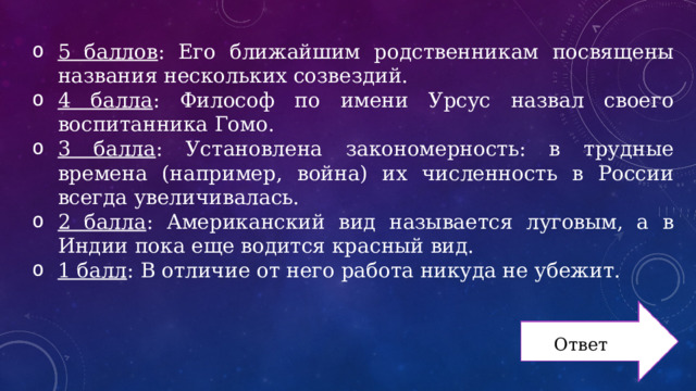 5 баллов : Его ближайшим родственникам посвящены названия нескольких созвездий. 4 балла : Философ по имени Урсус назвал своего воспитанника Гомо. 3 балла : Установлена закономерность: в трудные времена (например, война) их численность в России всегда увеличивалась. 2 балла : Американский вид называется луговым, а в Индии пока еще водится красный вид. 1 балл : В отличие от него работа никуда не убежит. Ответ 