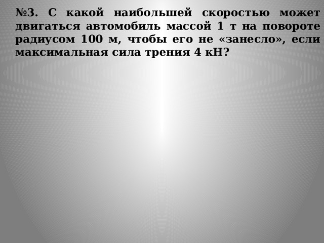  № 3. С какой наибольшей скоростью может двигаться автомобиль массой 1 т на повороте радиусом 100 м, чтобы его не «занесло», если максимальная сила трения 4 кН? 