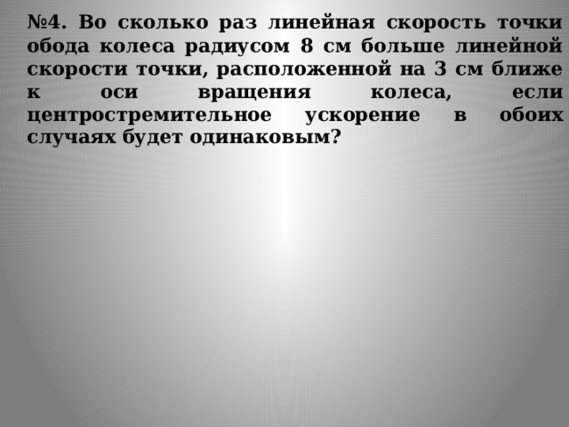  № 4. Во сколько раз линейная скорость точки обода колеса радиусом 8 см больше линейной скорости точки, расположенной на 3 см ближе к оси вращения колеса, если центростремительное ускорение в обоих случаях будет одинаковым? 