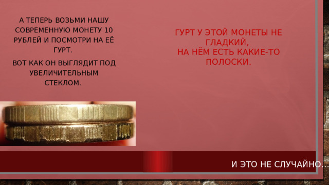 А теперь возьми нашу современную монету 10 рублей и посмотри на её гурт. Вот как он выглядит под увеличительным стеклом. ГУРТ У ЭТОЙ МОНЕТЫ НЕ ГЛАДКИЙ, НА НЁМ ЕСТЬ КАКИЕ-ТО ПОЛОСКИ. И ЭТО НЕ СЛУЧАЙНО… 
