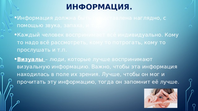 Информация. Информация должна быть представлена наглядно, с помощью звука, запаха, и т.д. Каждый человек воспринимает всё индивидуально. Кому то надо всё рассмотреть, кому то потрогать, кому то прослушать и т.п. Визуалы – люди, которые лучше воспринимают визуальную информацию. Важно, чтобы эта информация находилась в поле их зрения. Лучше, чтобы он мог и прочитать эту информацию, тогда он запомнит её лучше. 