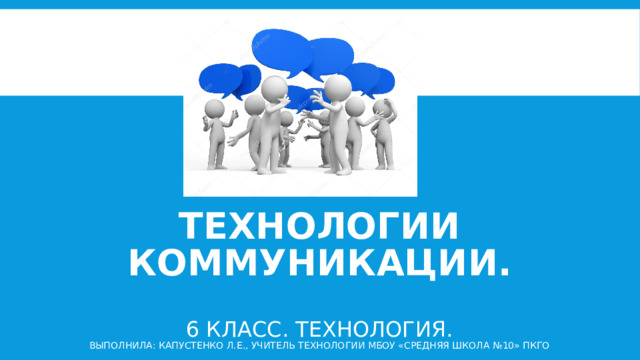 Технологии коммуникации.   6 класс. Технология.  Выполнила: Капустенко Л.Е., учитель технологии МБОУ «Средняя школа №10» ПКГО 