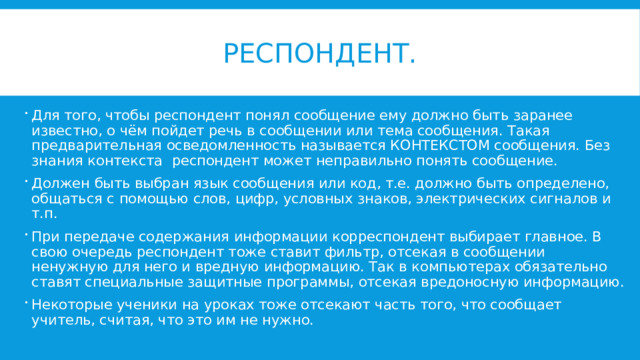 Респондент. Для того, чтобы респондент понял сообщение ему должно быть заранее известно, о чём пойдет речь в сообщении или тема сообщения. Такая предварительная осведомленность называется КОНТЕКСТОМ сообщения. Без знания контекста респондент может неправильно понять сообщение. Должен быть выбран язык сообщения или код, т.е. должно быть определено, общаться с помощью слов, цифр, условных знаков, электрических сигналов и т.п. При передаче содержания информации корреспондент выбирает главное. В свою очередь респондент тоже ставит фильтр, отсекая в сообщении ненужную для него и вредную информацию. Так в компьютерах обязательно ставят специальные защитные программы, отсекая вредоносную информацию. Некоторые ученики на уроках тоже отсекают часть того, что сообщает учитель, считая, что это им не нужно. 