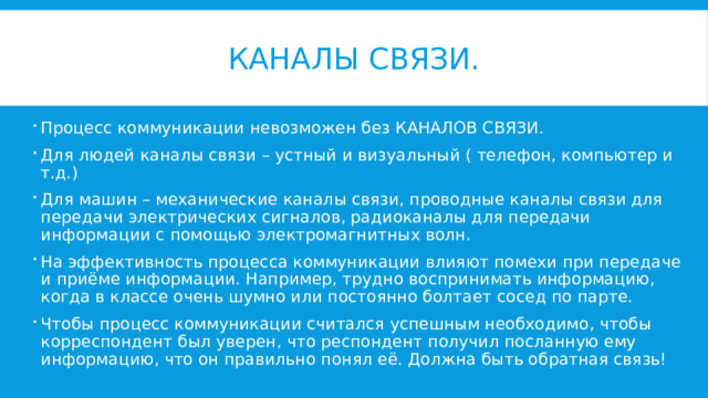 Каналы связи. Процесс коммуникации невозможен без КАНАЛОВ СВЯЗИ. Для людей каналы связи – устный и визуальный ( телефон, компьютер и т.д.) Для машин – механические каналы связи, проводные каналы связи для передачи электрических сигналов, радиоканалы для передачи информации с помощью электромагнитных волн. На эффективность процесса коммуникации влияют помехи при передаче и приёме информации. Например, трудно воспринимать информацию, когда в классе очень шумно или постоянно болтает сосед по парте. Чтобы процесс коммуникации считался успешным необходимо, чтобы корреспондент был уверен, что респондент получил посланную ему информацию, что он правильно понял её. Должна быть обратная связь! 