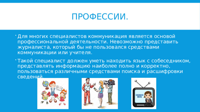 Профессии. Для многих специалистов коммуникация является основой профессиональной деятельности. Невозможно представить журналиста, который бы не пользовался средствами коммуникации или учителя. Такой специалист должен уметь находить язык с собеседником, представлять информацию наиболее полно и корректно, пользоваться различными средствами поиска и расшифровки сведений. 