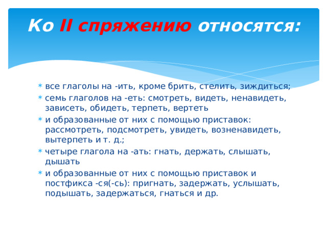 Ко II спряжению относятся:   все глаголы на -ить, кроме брить, стелить, зиждиться; семь глаголов на -еть: смотреть, видеть, ненавидеть, зависеть, обидеть, терпеть, вертеть и образованные от них с помощью приставок: рассмотреть, подсмотреть, увидеть, возненавидеть, вытерпеть и т. д.; четыре глагола на -ать: гнать, держать, слышать, дышать и образованные от них с помощью приставок и постфикса -ся(-сь): пригнать, задержать, услышать, подышать, задержаться, гнаться и др. 