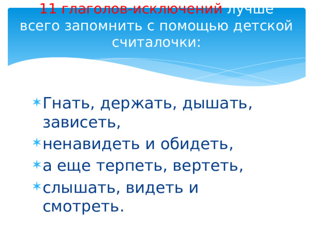 11 глаголов-исключений лучше всего запомнить с помощью детской считалочки:   Гнать, держать, дышать, зависеть, ненавидеть и обидеть, а еще терпеть, вертеть, слышать, видеть и смотреть. 