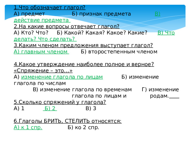 1.Что обозначает глагол?  А) предмет                Б) признак предмета               В) действие предмета 2.На какие вопросы отвечает глагол?  А) Кто? Что?     Б) Какой? Какая? Какое? Какие?      В) Что делать? Что сделать? 3.Каким членом предложения выступает глагол?  А) главным членом         Б) второстепенным членом 4.Какое утверждение наиболее полное и верное? «Спряжение – это…»  А) изменение глагола по лицам      Б) изменение глагола по числам В) изменение глагола по временам      Г) изменение глагола по лицам и родам.  5.Сколько спряжений у глагола?  А) 1             Б) 2                   В) 3 6.Глаголы БРИТЬ, СТЕЛИТЬ относятся:  А) к 1 спр.                Б) ко 2 спр. 