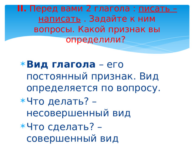 II. Перед вами 2 глагола :  писать – написать  . Задайте к ним вопросы.   Какой признак вы определили?    Вид глагола – его постоянный признак. Вид определяется по вопросу. Что делать? – несовершенный вид Что сделать? – совершенный вид 