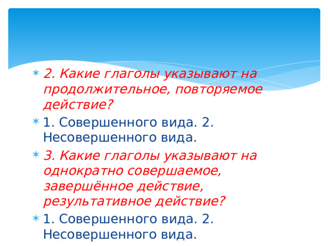 2. Какие глаголы указывают на продолжительное, повторяемое действие? 1. Совершенного вида. 2. Несовершенного вида. 3. Какие глаголы указывают на однократно совершаемое, завершённое действие, результативное действие? 1. Совершенного вида. 2. Несовершенного вида. 