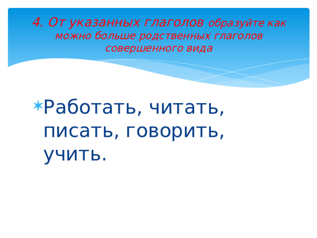 4. От указанных глаголов образуйте как можно больше родственных глаголов совершенного вида Работать, читать, писать, говорить, учить. 