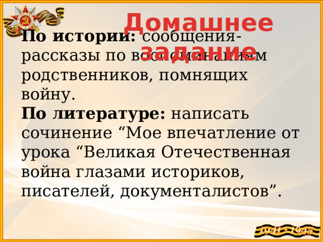 Домашнее задание По истории: сообщения-рассказы по воспоминаниям родственников, помнящих войну. По литературе: написать сочинение “Мое впечатление от урока “Великая Отечественная война глазами историков, писателей, документалистов”. 