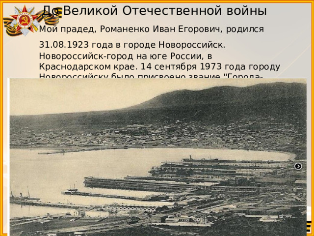 До Великой Отечественной войны Мой прадед, Романенко Иван Егорович, родился 31.08.1923 года в городе Новороссийск.  Новороссийск-город на юге России, в Краснодарском крае. 14 сентября 1973 года городу Новороссийску было присвоено звание 