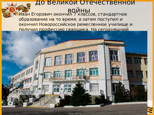  До Великой Отечественной войны Иван Егорович окончил 7 классов, стандартное образование на то время, а затем поступил и окончил Новороссийское ремесленное училище и получил профессию сварщика. На сегодняшний день это старейшее техническое училище в Новороссийске.   