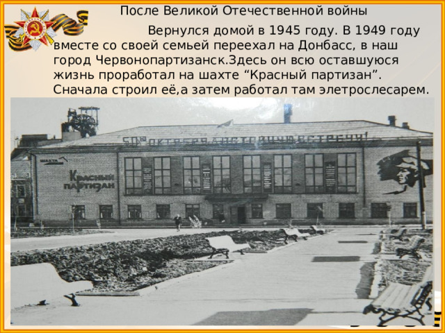  После Великой Отечественной войны  Вернулся домой в 1945 году. В 1949 году вместе со своей семьей переехал на Донбасс, в наш город Червонопартизанск.Здесь он всю оставшуюся жизнь проработал на шахте “Красный партизан”. Сначала строил её,а затем работал там элетрослесарем.  Умер в 1994 году. 