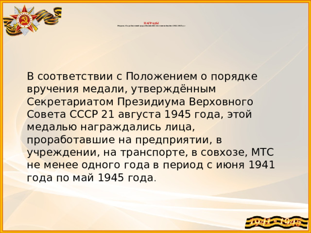    НАГРАДЫ  Медаль «За доблестный труд в Великой Отечественной войне 1941–1945 гг.»   В соответствии с Положением о порядке вручения медали, утверждённым Секретариатом Президиума Верховного Совета СССР 21 августа 1945 года, этой медалью награждались лица, проработавшие на предприятии, в учреждении, на транспорте, в совхозе, МТС не менее одного года в период с июня 1941 года по май 1945 года . 