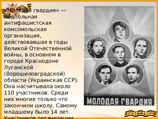 «Молодая гвардия» — подпольная антифашистская комсомольская организация, действовавшая в годы Великой Отечественной войны, в основном в городе Краснодоне Луганской (Ворошиловградской) области (Украинская ССР). Она насчитывала около 110 участников. Среди них многие только что закончили школу. Самому младшему было 14 лет. Участников организации называют молодогвардейцы.  