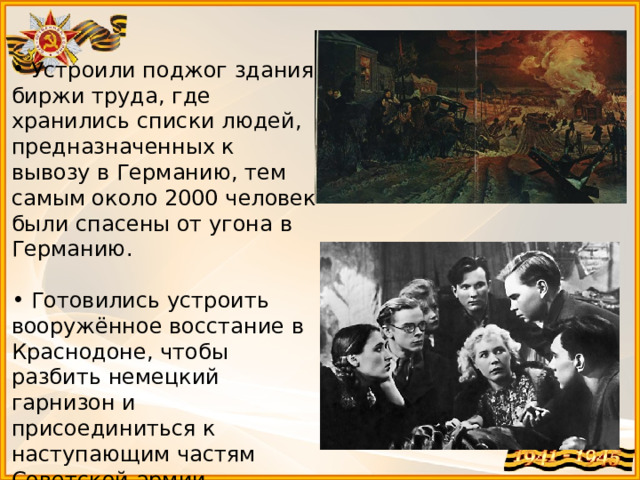  Устроили поджог здания биржи труда, где хранились списки людей, предназначенных к вывозу в Германию, тем самым около 2000 человек были спасены от угона в Германию.  Готовились устроить вооружённое восстание в Краснодоне, чтобы разбить немецкий гарнизон и присоединиться к наступающим частям Советской армии. 