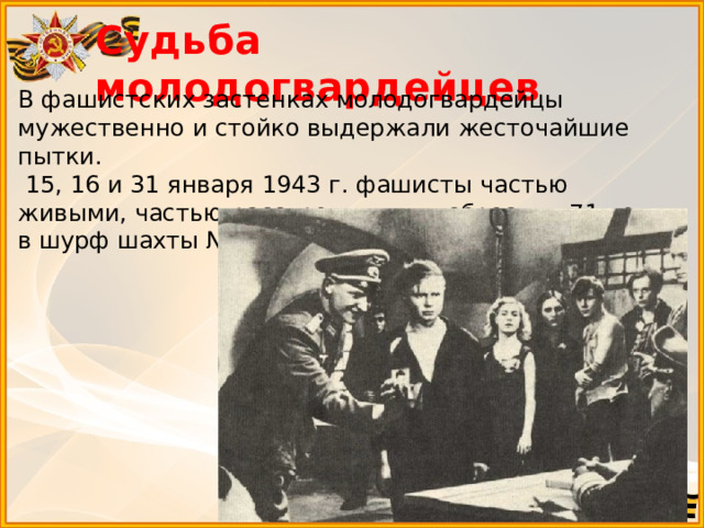 Судьба молодогвардейцев    В фашистских застенках молодогвардейцы мужественно и стойко выдержали жесточайшие пытки.  15, 16 и 31 января 1943 г. фашисты частью живыми, частью расстрелянными сбросили 71 чел. в шурф шахты № 5, глубиной 53 м. 