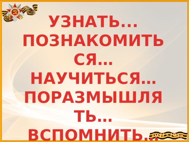 УЗНАТЬ... ПОЗНАКОМИТЬСЯ… НАУЧИТЬСЯ… ПОРАЗМЫШЛЯТЬ… ВСПОМНИТЬ… 