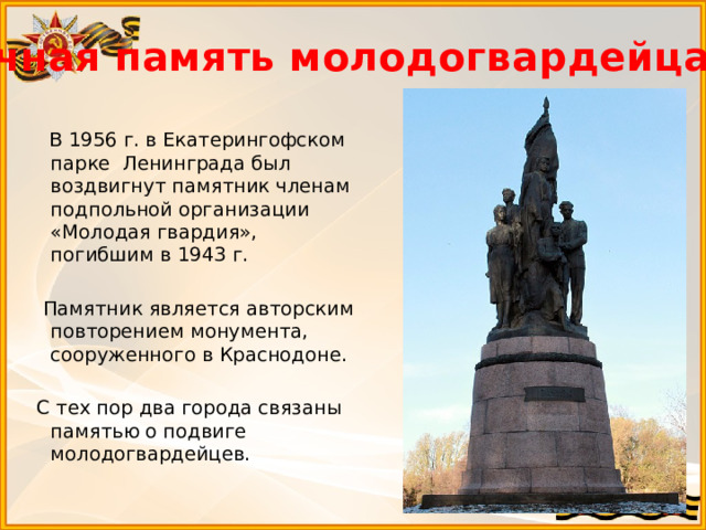 Вечная память молодогвардейцам…  В 1956 г. в Екатерингофском парке Ленинграда был воздвигнут памятник членам подпольной организации «Молодая гвардия», погибшим в 1943 г.  Памятник является авторским повторением монумента, сооруженного в Краснодоне.  С тех пор два города связаны памятью о подвиге молодогвардейцев.  