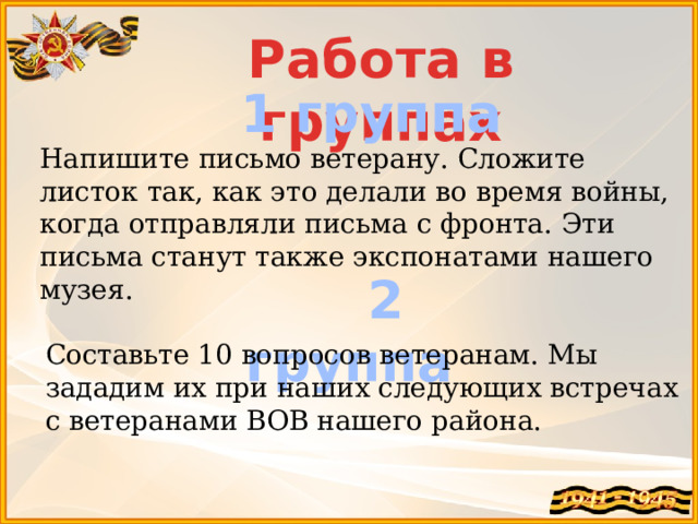 Работа в группах 1 группа Напишите письмо ветерану. Сложите листок так, как это делали во время войны, когда отправляли письма с фронта. Эти письма станут также экспонатами нашего музея.  2 группа Составьте 10 вопросов ветеранам. Мы зададим их при наших следующих встречах с ветеранами ВОВ нашего района. 