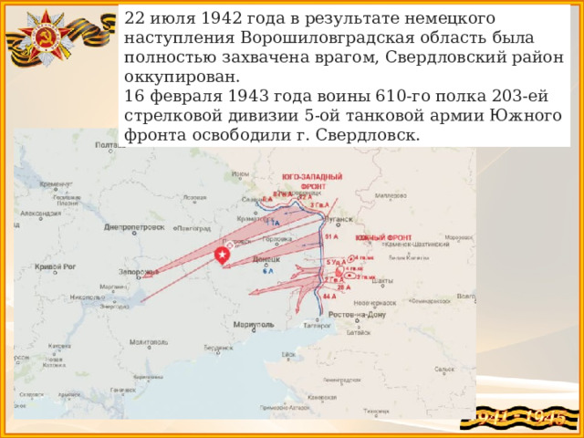 22 июля 1942 года в результате немецкого наступления Ворошиловградская область была полностью захвачена врагом, Свердловский район оккупирован. 16 февраля 1943 года воины 610-го полка 203-ей стрелковой дивизии 5-ой танковой армии Южного фронта освободили г. Свердловск. 
