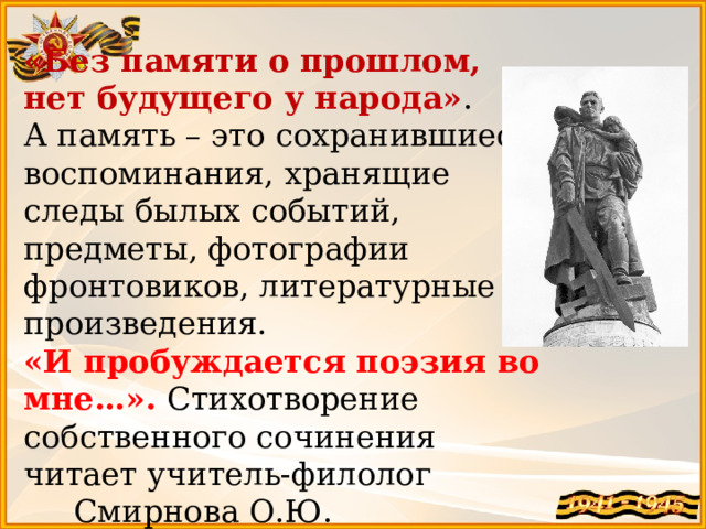 «Без памяти о прошлом, нет будущего у народа» . А память – это сохранившиеся воспоминания, хранящие следы былых событий, предметы, фотографии фронтовиков, литературные произведения. «И пробуждается поэзия во мне…». Стихотворение собственного сочинения читает учитель-филолог Смирнова О.Ю. 