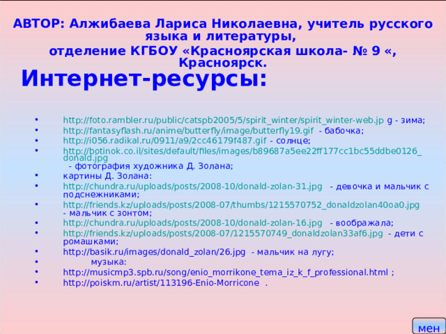 АВТОР: Алжибаева Лариса Николаевна, учитель русского языка и литературы, отделение КГБОУ «Красноярская школа- № 9 «, Красноярск. Интернет-ресурсы: http://foto.rambler.ru/public/catspb2005/5/spirit_winter/spirit_winter-web.jp g - зима; http://fantasyflash.ru/anime/butterfly/image/butterfly19.gif - бабочка; http://i056.radikal.ru/0911/a9/2cc46179f487.gif - солнце; http://botinok.co.il/sites/default/files/images/b89687a5ee22ff177cc1bc55ddbe0126_donald.jpg - фотография художника Д. Золана; картины Д. Золана: http://chundra.ru/uploads/posts/2008-10/donald-zolan-31.jpg - девочка и мальчик с подснежниками; http://friends.kz/uploads/posts/2008-07/thumbs/1215570752_donaldzolan40oa0.jpg   - мальчик с зонтом; http://chundra.ru/uploads/posts/2008-10/donald-zolan-16.jpg - воображала; http://friends.kz/uploads/posts/2008-07/1215570749_donaldzolan33af6.jpg - дети с ромашками; http://basik.ru/images/donald_zolan/26.jpg - мальчик на лугу;  музыка: http://musicmp3.spb.ru/song/enio_morrikone_tema_iz_k_f_professional.html ; http://poiskm.ru/artist/113196-Enio-Morricone .   меню  