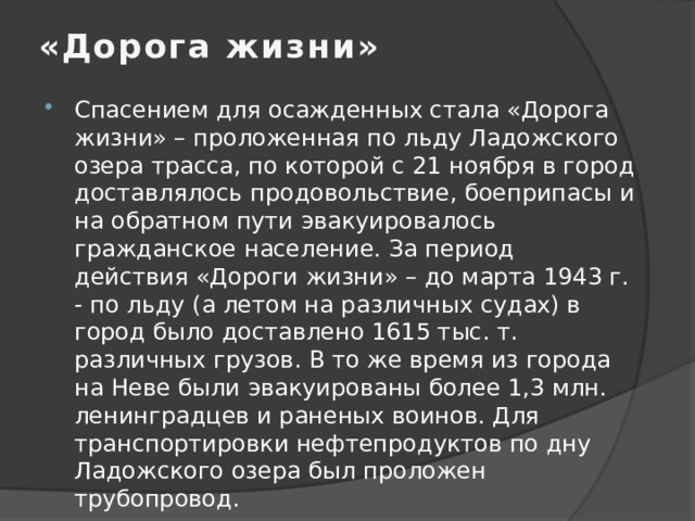 «Дорога жизни»   Спасением для осажденных стала «Дорога жизни» – проложенная по льду Ладожского озера трасса, по которой с 21 ноября в город доставлялось продовольствие, боеприпасы и на обратном пути эвакуировалось гражданское население. За период действия «Дороги жизни» – до марта 1943 г. - по льду (а летом на различных судах) в город было доставлено 1615 тыс. т. различных грузов. В то же время из города на Неве были эвакуированы более 1,3 млн. ленинградцев и раненых воинов. Для транспортировки нефтепродуктов по дну Ладожского озера был проложен трубопровод. 