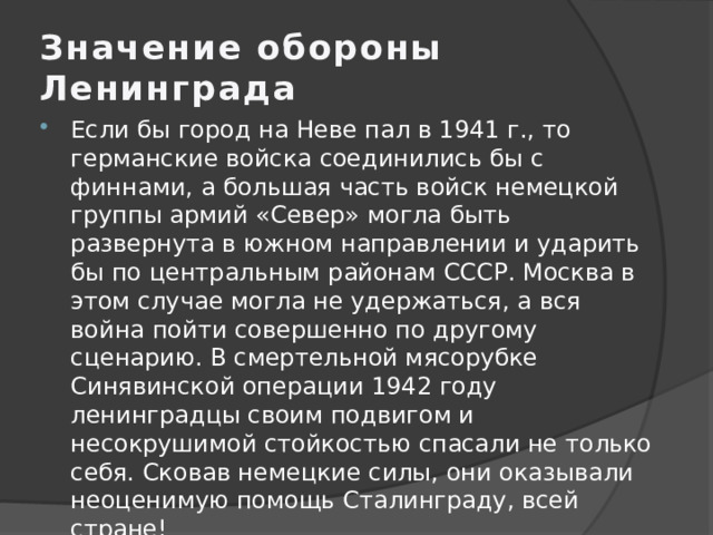 Значение обороны Ленинграда Если бы город на Неве пал в 1941 г., то германские войска соединились бы с финнами, а большая часть войск немецкой группы армий «Север» могла быть развернута в южном направлении и ударить бы по центральным районам СССР. Москва в этом случае могла не удержаться, а вся война пойти совершенно по другому сценарию. В смертельной мясорубке Синявинской операции 1942 году ленинградцы своим подвигом и несокрушимой стойкостью спасали не только себя. Сковав немецкие силы, они оказывали неоценимую помощь Сталинграду, всей стране! 