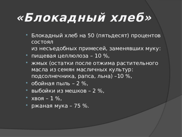 «Блокадный хлеб» Блокадный хлеб на 50 (пятьдесят) процентов состоял  из несъедобных примесей, заменявших муку: пищевая целлюлоза – 10 %, жмых (остатки после отжима растительного масла из семян масличных культур: подсолнечника, рапса, льна) –10 %, обойная пыль – 2 %, выбойки из мешков – 2 %, хвоя – 1 %, ржаная мука – 75 %. 