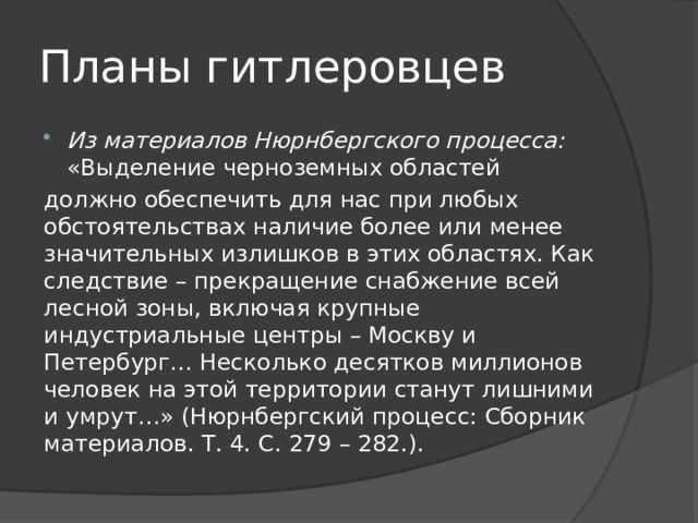 Планы гитлеровцев Из материалов Нюрнбергского процесса: «Выделение черноземных областей должно обеспечить для нас при любых обстоятельствах наличие более или менее значительных излишков в этих областях. Как следствие – прекращение снабжение всей лесной зоны, включая крупные индустриальные центры – Москву и Петербург… Несколько десятков миллионов человек на этой территории станут лишними и умрут…» (Нюрнбергский процесс: Сборник материалов. Т. 4. С. 279 – 282.). 