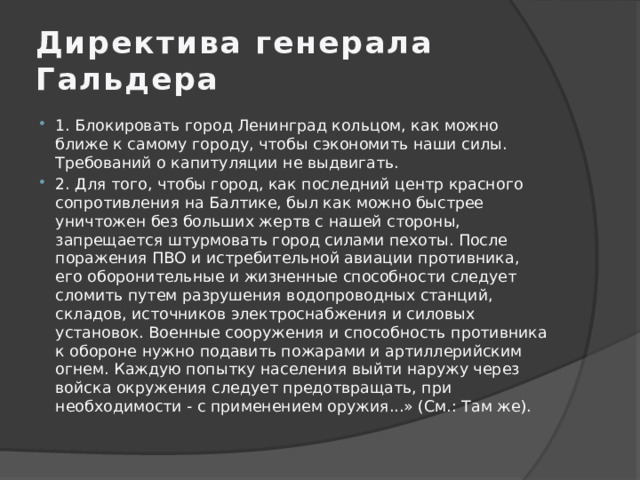 Директива генерала Гальдера 1. Блокировать город Ленинград кольцом, как можно ближе к самому городу, чтобы сэкономить наши силы. Требований о капитуляции не выдвигать. 2. Для того, чтобы город, как последний центр красного сопротивления на Балтике, был как можно быстрее уничтожен без больших жертв с нашей стороны, запрещается штурмовать город силами пехоты. После поражения ПВО и истребительной авиации противника, его оборонительные и жизненные способности следует сломить путем разрушения водопроводных станций, складов, источников электроснабжения и силовых установок. Военные сооружения и способность противника к обороне нужно подавить пожарами и артиллерийским огнем. Каждую попытку населения выйти наружу через войска окружения следует предотвращать, при необходимости - с применением оружия...» (См.: Там же).  