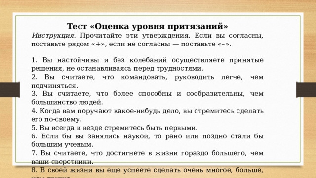 Тест «Оценка уровня притязаний» Инструкция. Прочитайте эти утверждения. Если вы согласны, поставьте рядом «+», если не согласны — поставьте «–». 1. Вы настойчивы и без колебаний осуществляете принятые решения, не останавливаясь перед трудностями. 2. Вы считаете, что командовать, руководить легче, чем подчиняться. 3. Вы считаете, что более способны и сообразительны, чем большинство людей. 4. Когда вам поручают какое-нибудь дело, вы стремитесь сделать его по-своему. 5. Вы всегда и везде стремитесь быть первыми. 6. Если бы вы занялись наукой, то рано или поздно стали бы большим ученым. 7. Вы считаете, что достигнете в жизни гораздо большего, чем ваши сверстники. 8. В своей жизни вы еще успеете сделать очень многое, больше, чем другие. 9. Вам очень трудно сказать себе «нет», даже если ваше желание неосуществимо. 10. Если бы вам пришлось начать жизнь сначала, вы бы достигли гораздо большего.   
