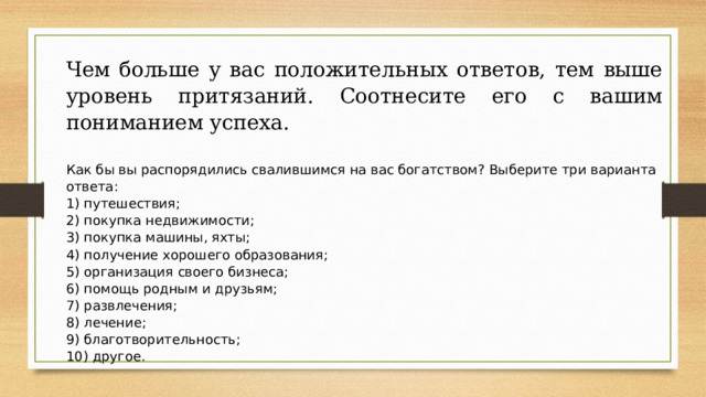 Чем больше у вас положительных ответов, тем выше уровень притязаний. Соотнесите его с вашим пониманием успеха.   Как бы вы распорядились свалившимся на вас богатством? Выберите три варианта ответа: 1) путешествия; 2) покупка недвижимости; 3) покупка машины, яхты; 4) получение хорошего образования; 5) организация своего бизнеса; 6) помощь родным и друзьям; 7) развлечения; 8) лечение; 9) благотворительность; 10) другое. 