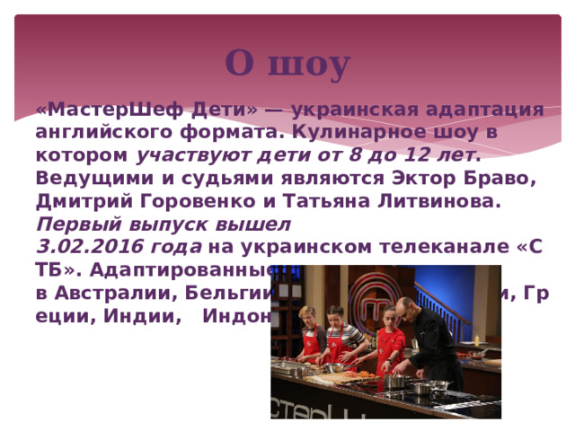 О шоу «МастерШеф Дети» — украинская адаптация английского формата. Кулинарное шоу в котором участвуют дети от 8 до 12 лет . Ведущими и судьями являются Эктор Браво, Дмитрий Горовенко и Татьяна Литвинова. Первый выпуск вышел 3.02.2016 года  на украинском телеканале «СТБ». Адаптированные шоу выходят в Австралии, Бельгии, Бразилии, Франции, Греции, Индии,  Индонезии, и др. странах. 